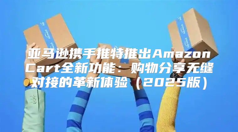 亚马逊携手推特推出AmazonCart全新功能：购物分享无缝对接的革新体验2025版