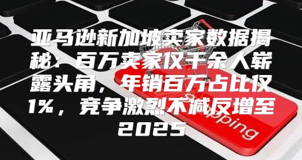 亚马逊新加坡卖家数据揭秘：百万卖家仅千余人崭露头角，年销百万占比仅1%，竞争激烈不减反增至2025
