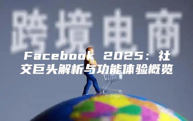 Facebook 2025社交巨头解析与功能体验概览