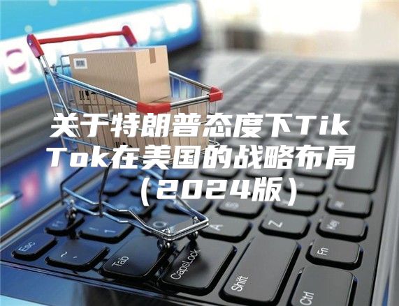 关于特朗普态度下TikTok在美国的战略布局2025版