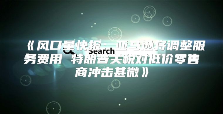 风口星快报：亚马逊将调整服务费用特朗普关税对低价零售商冲击甚微