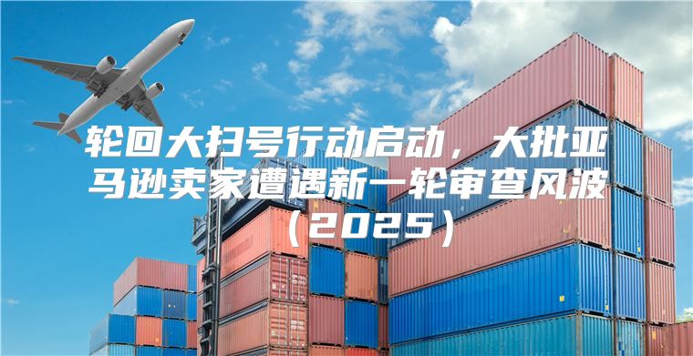 轮回大扫号行动启动，大批亚马逊卖家遭遇新一轮审查风波2025