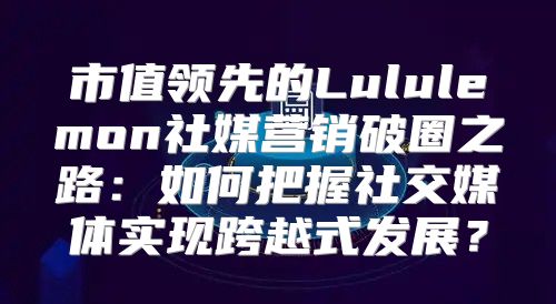 市值领先的Lululemon社媒营销破圈之路：如何把握社交媒体实现跨越式发展？