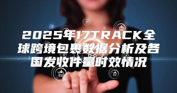 2025年17TRACK全球跨境包裹数据分析及各国发收件量时效情况