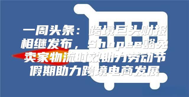 一周头条：跨境巨头财报相继发布，Shopee豁免卖家物流时效助力劳动节假期助力跨境电商发展