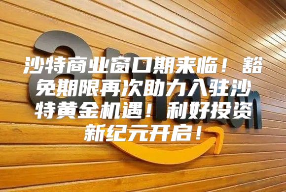 沙特商业窗口期来临！豁免期限再次助力入驻沙特黄金机遇！利好投资新纪元开启！