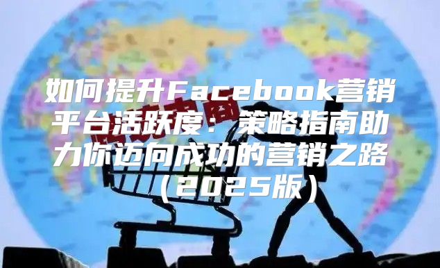 如何提升Facebook营销平台活跃度：策略指南助力你迈向成功的营销之路2025版