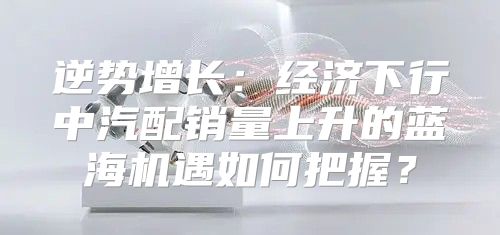 逆势增长：经济下行中汽配销量上升的蓝海机遇如何把握？