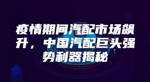疫情期间汽配市场飙升，中国汽配巨头强势利器揭秘