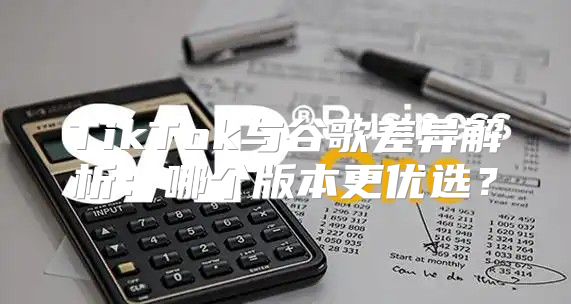 TikTok与谷歌差异解析：哪个版本更优选？