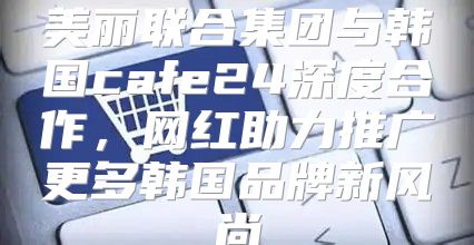 美丽联合集团与韩国cafe24深度合作，网红助力推广更多韩国品牌新风尚