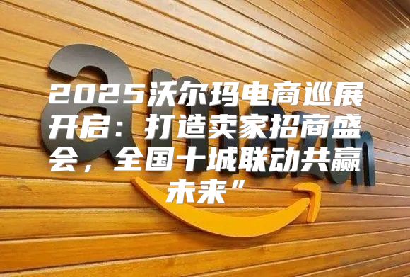 2025沃尔玛电商巡展开启：打造卖家招商盛会，全国十城联动共赢未来”