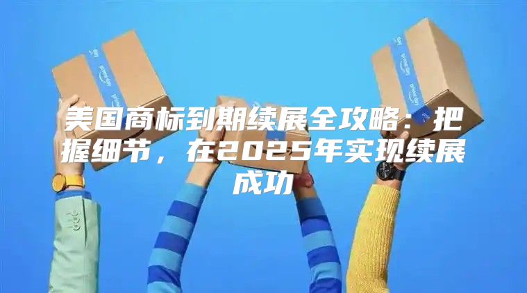 美国商标到期续展全攻略：把握细节，在2025年实现续展成功