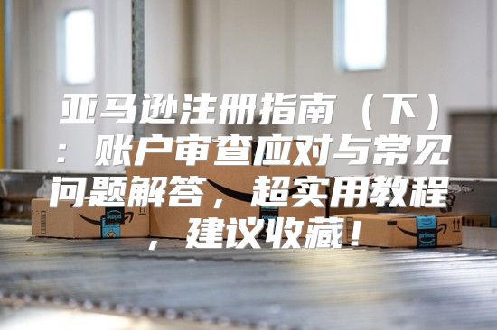 亚马逊注册指南下：账户审查应对与常见问题解答，超实用教程，建议收藏！