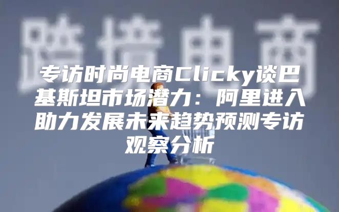 专访时尚电商Clicky谈巴基斯坦市场潜力：阿里进入助力发展未来趋势预测专访观察分析
