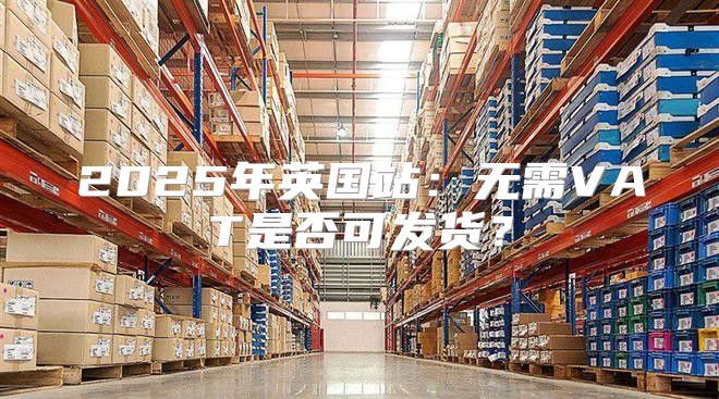 2025年英国站：无需VAT是否可发货？