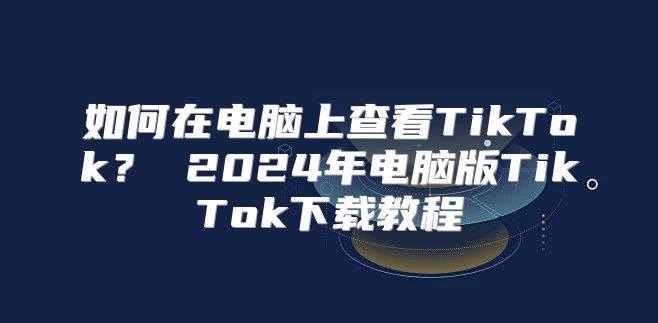 如何在电脑上查看TikTok？ 2025年电脑版TikTok下载教程