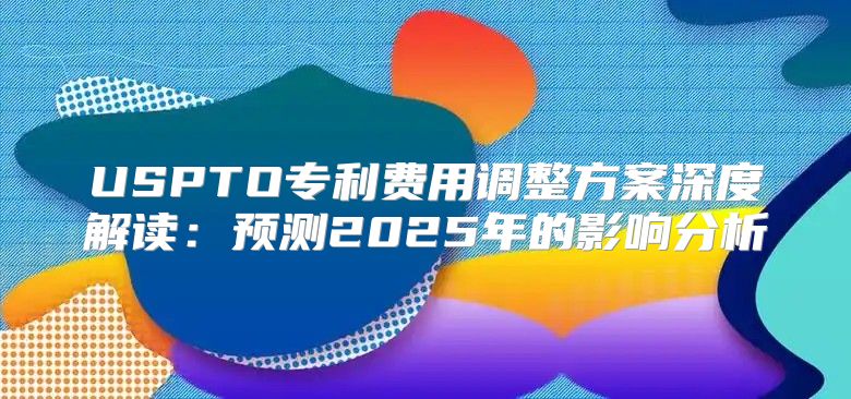 USPTO专利费用调整方案深度解读：预测2025年的影响分析