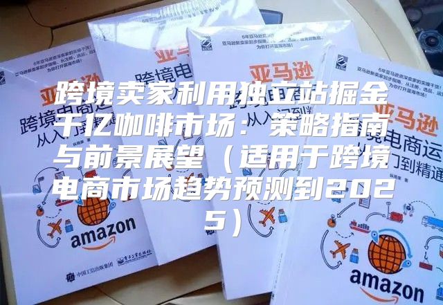 跨境卖家利用独立站掘金千亿咖啡市场：策略指南与前景展望适用于跨境电商市场趋势预测到2025