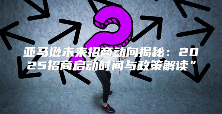 亚马逊未来招商动向揭秘：2025招商启动时间与政策解读”