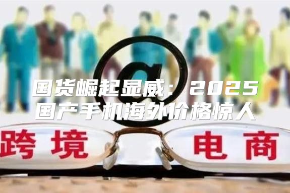国货崛起显威：2025国产手机海外价格惊人