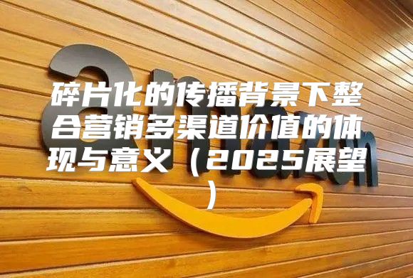 碎片化的传播背景下整合营销多渠道价值的体现与意义2025展望