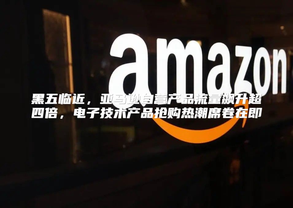 黑五临近，亚马逊自营产品流量飙升超四倍，电子技术产品抢购热潮席卷在即