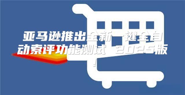 亚马逊推出全新一键全自动索评功能测试 2025版！