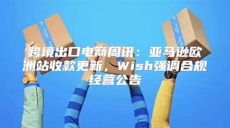 跨境出口电商周讯：亚马逊欧洲站收款更新，Wish强调合规经营公告