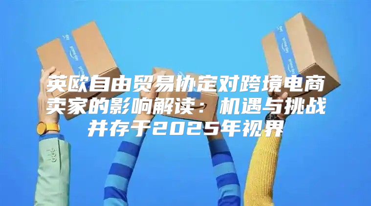 英欧自由贸易协定对跨境电商卖家的影响解读：机遇与挑战并存于2025年视界