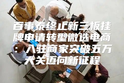 百事泰终止新三板挂牌申请转型微选电商：入驻商家突破五万大关迈向新征程