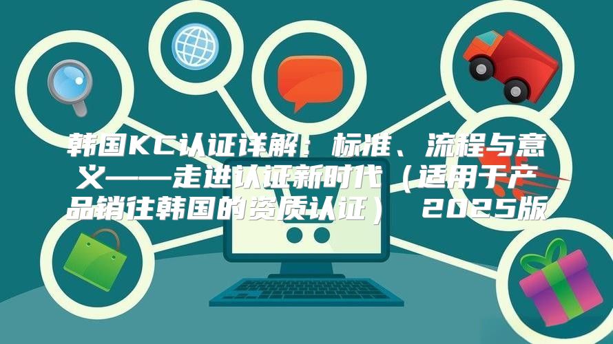 韩国KC认证详解：标准、流程与意义——走进认证新时代适用于产品销往韩国的资质认证 2025版