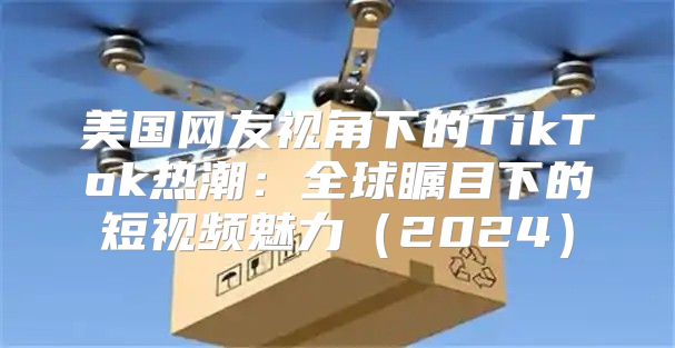 美国网友视角下的TikTok热潮：全球瞩目下的短视频魅力2025