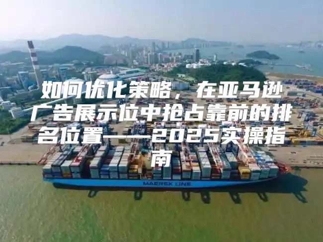 如何优化策略，在亚马逊广告展示位中抢占靠前的排名位置——2025实操指南