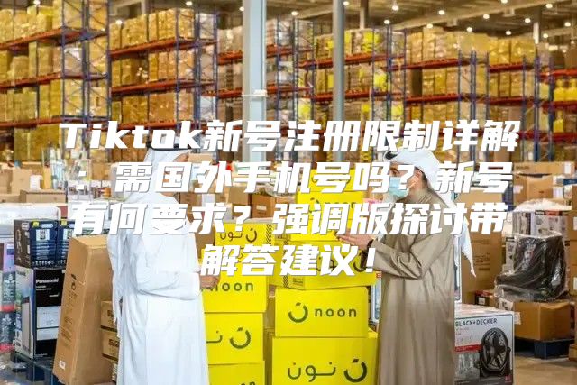 Tiktok新号注册限制详解：需国外手机号吗？新号有何要求？强调版探讨带解答建议！