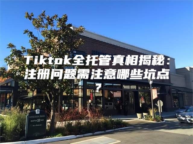 Tiktok全托管真相揭秘：注册问题需注意哪些坑点？