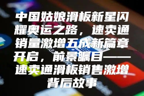 中国姑娘滑板新星闪耀奥运之路，速卖通销量激增五成新篇章开启，前景瞩目——速卖通滑板销售激增背后故事