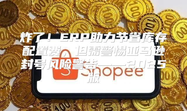 炸了！ERP助力节省库存配置费，但需警惕亚马逊封号风险警告——2025版