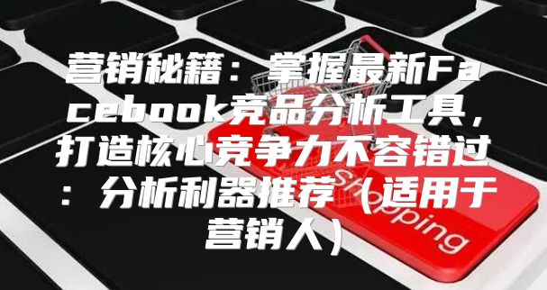 营销秘籍：掌握最新Facebook竞品分析工具，打造核心竞争力不容错过：分析利器推荐适用于营销人
