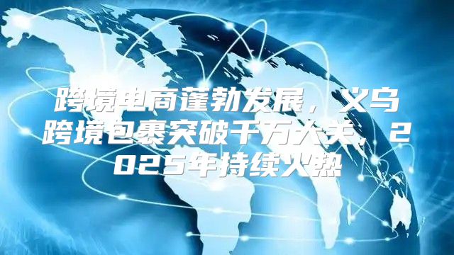 跨境电商蓬勃发展，义乌跨境包裹突破千万大关，2025年持续火热