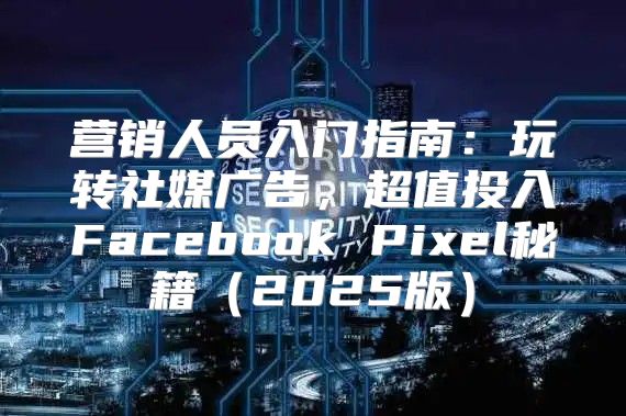 营销人员入门指南：玩转社媒广告，超值投入Facebook Pixel秘籍2025版
