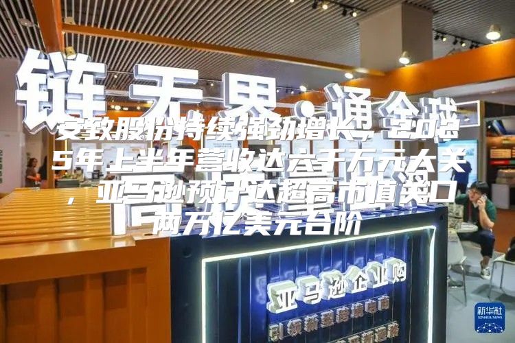 安致股份持续强劲增长，2025年上半年营收达六千万元大关，亚马逊预计达超高市值关口两万亿美元台阶