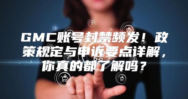 GMC账号封禁频发！政策规定与申诉要点详解，你真的都了解吗？