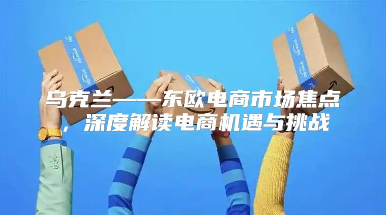 乌克兰——东欧电商市场焦点，深度解读电商机遇与挑战