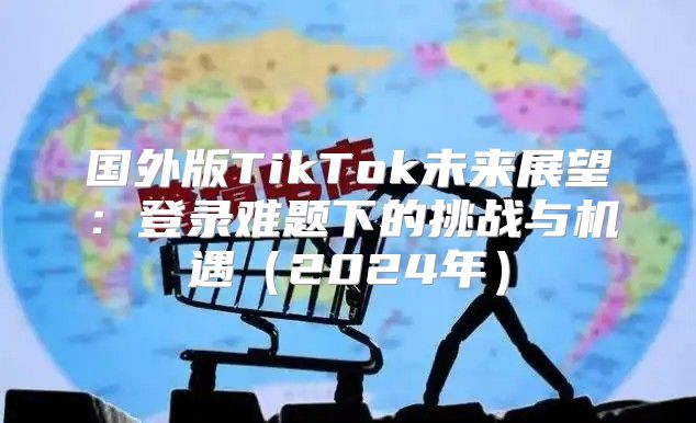 国外版TikTok未来展望：登录难题下的挑战与机遇2025年