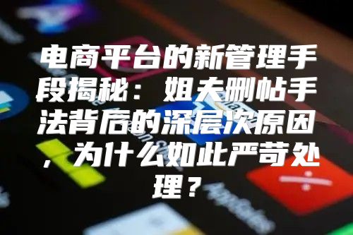 电商平台的新管理手段揭秘：姐夫删帖手法背后的深层次原因，为什么如此严苛处理？