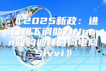 2025新政：进口税下调助力Noon收购迪拜时尚电商Sivvi