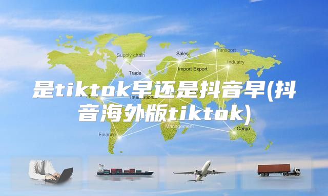是tiktok早还是抖音早(抖音海外版tiktok)