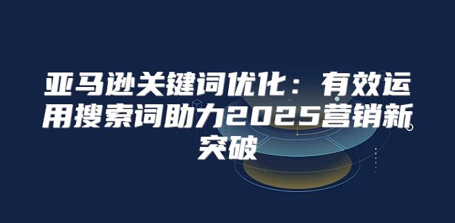 亚马逊关键词优化：有效运用搜索词助力2025营销新突破