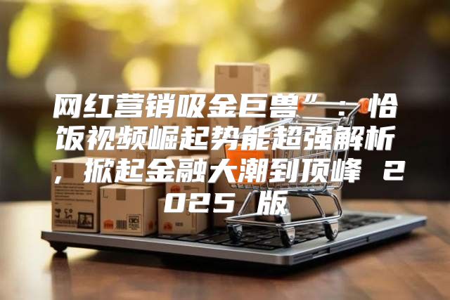 网红营销吸金巨兽”：恰饭视频崛起势能超强解析，掀起金融大潮到顶峰 2025 版